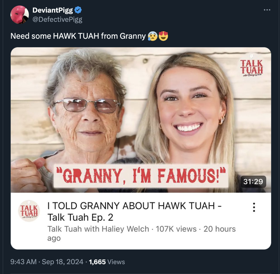 photo caption - DeviantPigg Need some Hawk Tuah from Granny Talk Tuah "Granny, I'M Famous!" I Told Granny About Hawk Tuah Talk Tuah Ep. 2 Talk Tuah with Haliey Welch views 20 hours ago 1,665 Views Talk Tuah